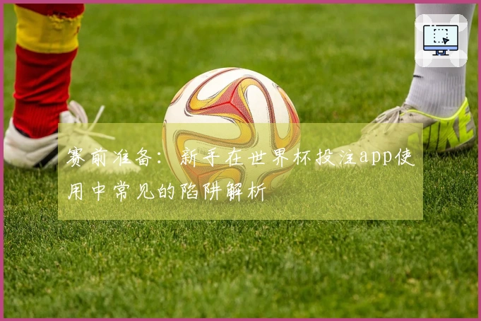 赛前准备：新手在世界杯投注app使用中常见的陷阱解析