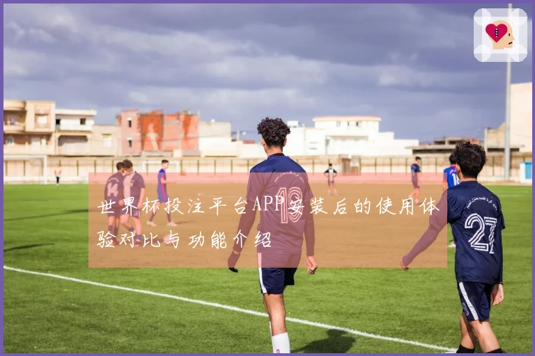 世界杯投注平台APP安装后的使用体验对比与功能介绍