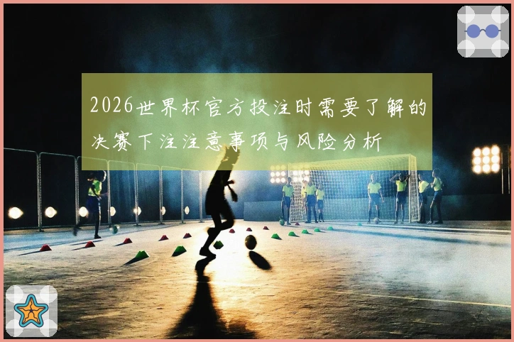 2026世界杯官方投注时需要了解的决赛下注注意事项与风险分析